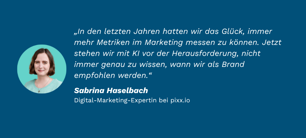 „In den letzten Jahren hatten wir das Glück, immer mehr Metriken im Marketing messen zu können. Jetzt stehen wir mit KI vor der Herausforderung, nicht immer genau zu wissen, wann wir als Brand empfohlen werden.“ Sabrina Haselbach Digital-Marketing-Expertin bei pixx.io