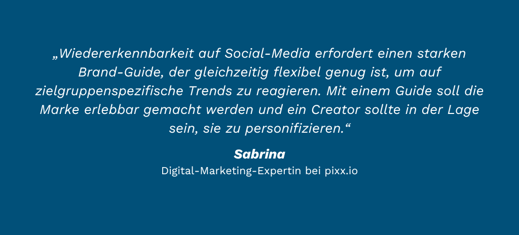„Wiedererkennbarkeit auf Social-Media erfordert einen starken Brand-Guide, der gleichzeitig flexibel genug ist, um auf zielgruppenspezifische Trends zu reagieren. Mit einem Guide soll die Marke erlebbar gemacht werden und ein Creator sollte in der Lage sein, sie zu personifizieren.“ Sabrina Haselbach Digital-Marketing-Expertin bei pixx.io