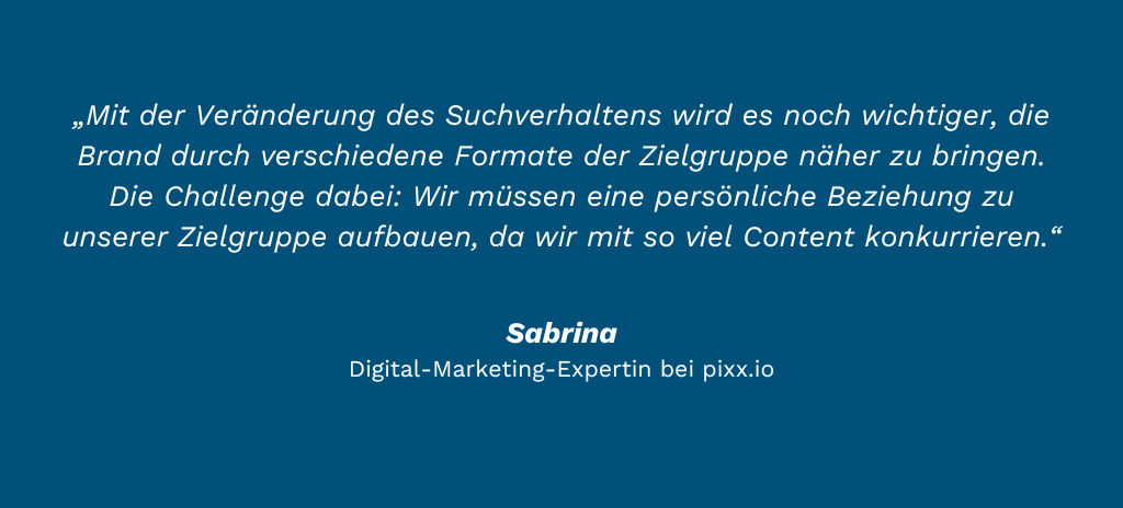 „Mit der Veränderung des Suchverhaltens wird es noch wichtiger, die Brand durch verschiedene Formate der Zielgruppe näher zu bringen. Die Challenge dabei: Wir müssen eine persönliche Beziehung zu unserer Zielgruppe aufbauen, da wir mit so viel Content konkurrieren.“ Sabrina Haselbach Digital-Marketing-Expertin bei pixx.io