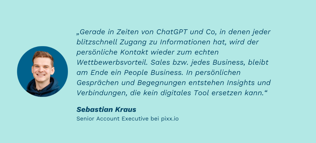 Zitat von Sebastian Kraus (Senior Account Executive): „Gerade in Zeiten von ChatGPT und Co, in denen jeder blitzschnell Zugang zu Informationen hat, wird der persönliche Kontakt wieder zum echten Wettbewerbsvorteil. Sales bzw. jedes Business, bleibt am Ende ein People Business. In persönlichen Gesprächen und Begegnungen entstehen Insights und Verbindungen, die kein digitales Tool ersetzen kann.“