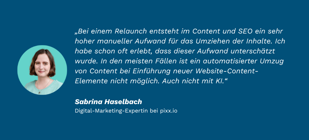 „Bei einem Relaunch entsteht im Content und SEO ein sehr hoher manueller Aufwand für das Umziehen der Inhalte. Ich habe schon oft erlebt, dass dieser Aufwand unterschätzt wurde. In den meisten Fällen ist ein automatisierter Umzug von Content bei Einführung neuer Website-Content-Elemente nicht möglich. Auch nicht mit KI.“     Sabrina Haselbach, Digital-Marketing-Expertin bei pixx.io